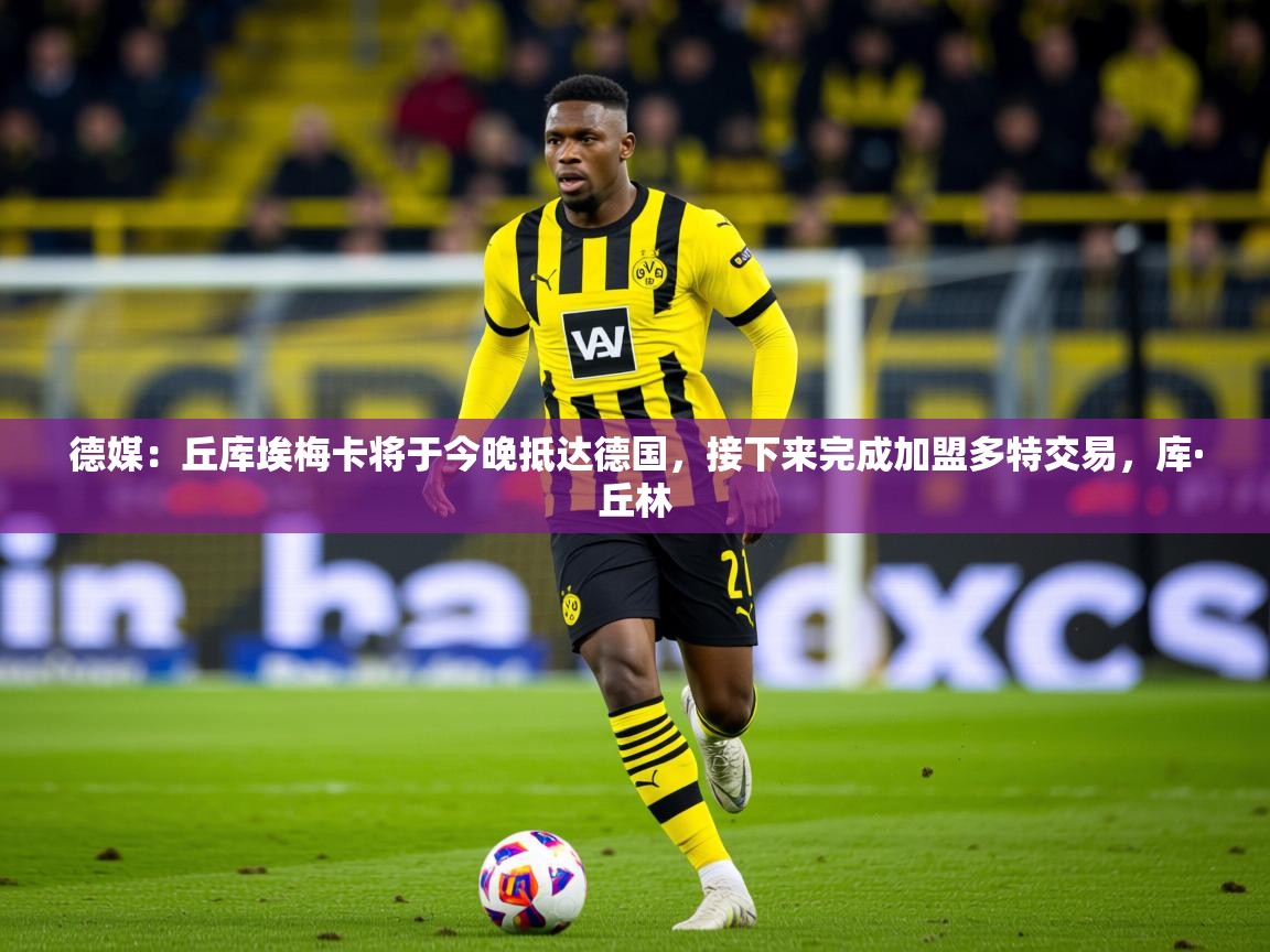 2025华体会体育最新官方入口德媒：丘库埃梅卡将于今晚抵达德国，接下来完成加盟多特交易，库·丘林  第1张