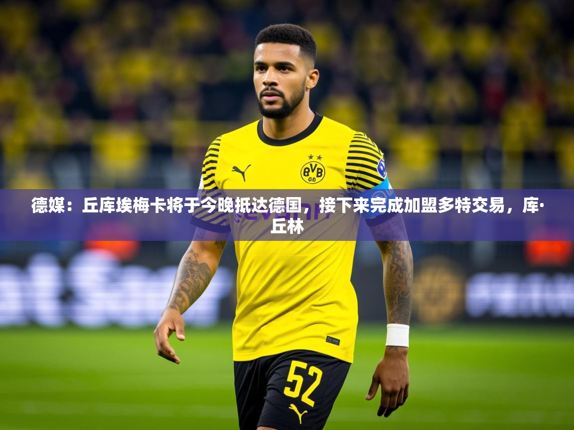 2025华体会体育最新官方入口德媒：丘库埃梅卡将于今晚抵达德国，接下来完成加盟多特交易，库·丘林  第3张