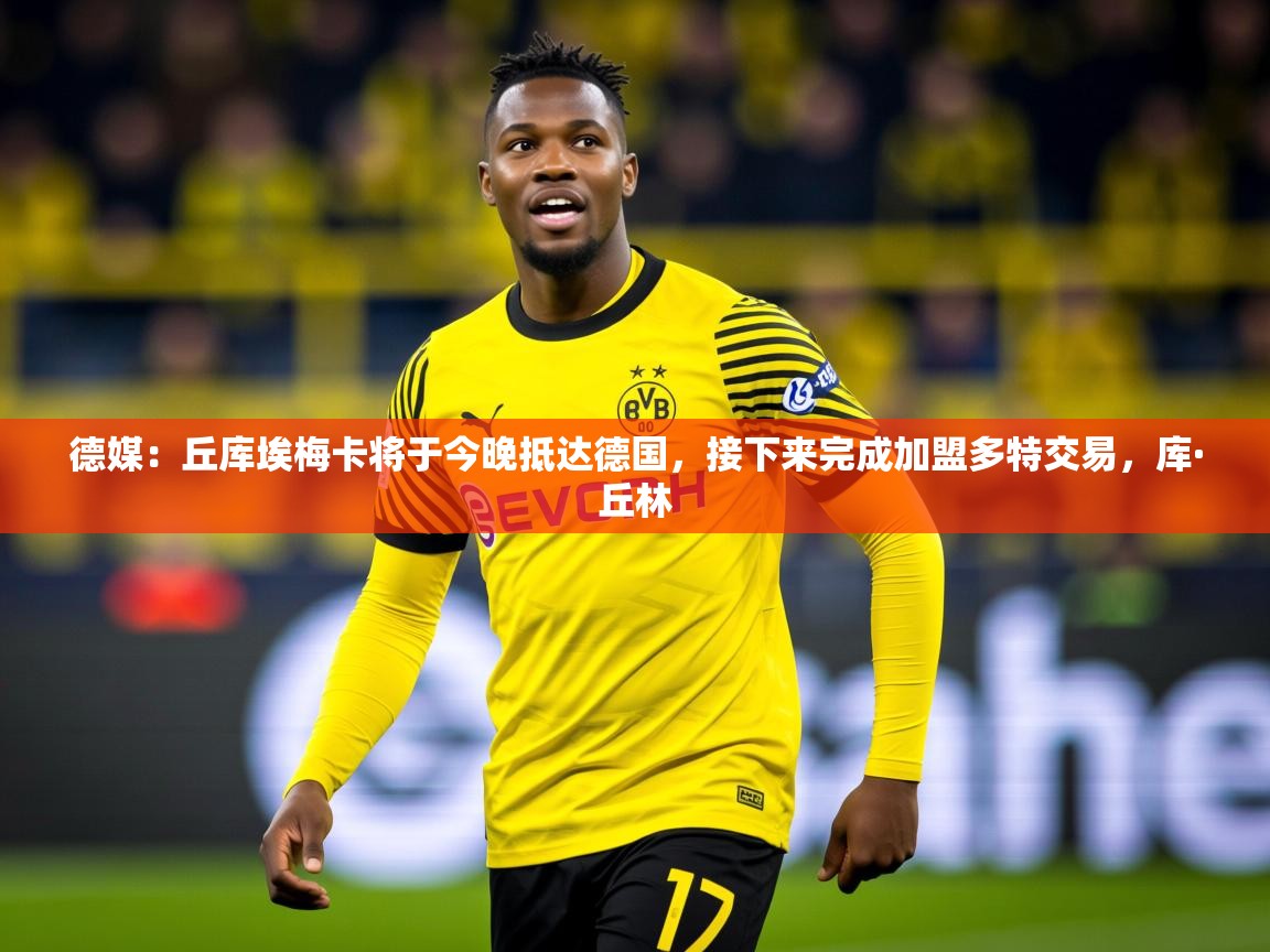 2025华体会体育最新官方入口德媒：丘库埃梅卡将于今晚抵达德国，接下来完成加盟多特交易，库·丘林  第4张